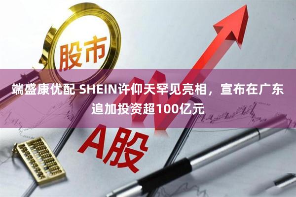 端盛康优配 SHEIN许仰天罕见亮相，宣布在广东追加投资超100亿元