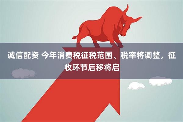 诚信配资 今年消费税征税范围、税率将调整，征收环节后移将启