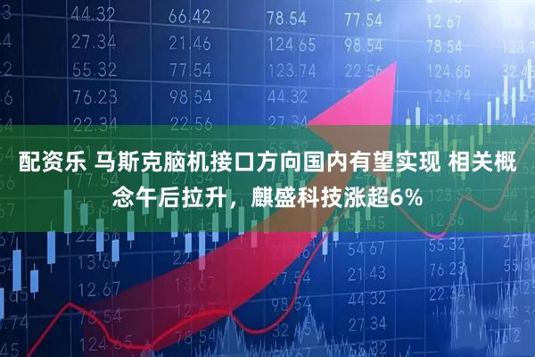 配资乐 马斯克脑机接口方向国内有望实现 相关概念午后拉升，麒盛科技涨超6%