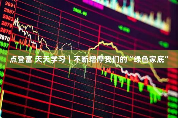 点登富 天天学习｜不断增厚我们的“绿色家底”