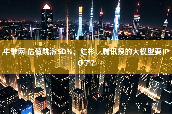 牛融网 估值跳涨50%，红杉、腾讯投的大模型要IPO了？