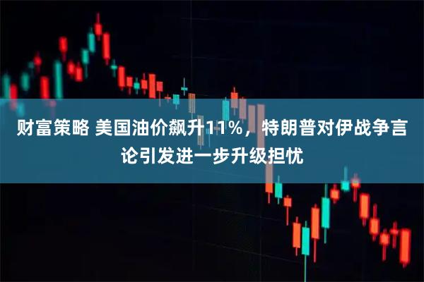 财富策略 美国油价飙升11%，特朗普对伊战争言论引发进一步升级担忧
