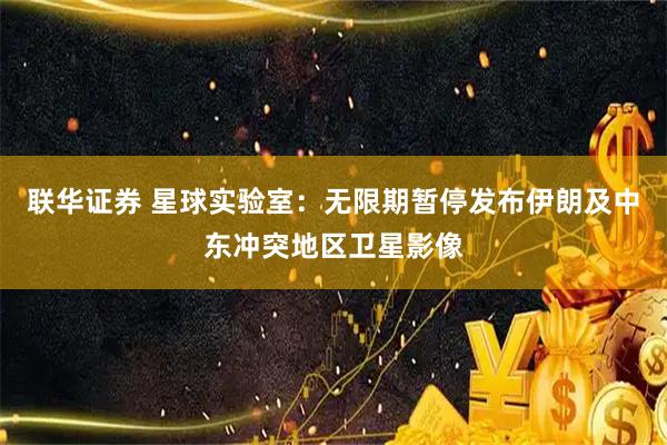 联华证券 星球实验室：无限期暂停发布伊朗及中东冲突地区卫星影像