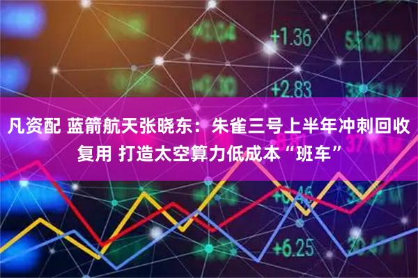 凡资配 蓝箭航天张晓东：朱雀三号上半年冲刺回收复用 打造太空算力低成本“班车”