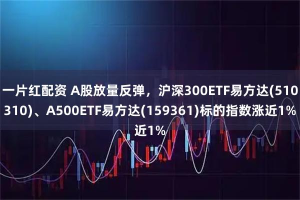 一片红配资 A股放量反弹，沪深300ETF易方达(510310)、A500ETF易方达(159361)标的指数涨近1%