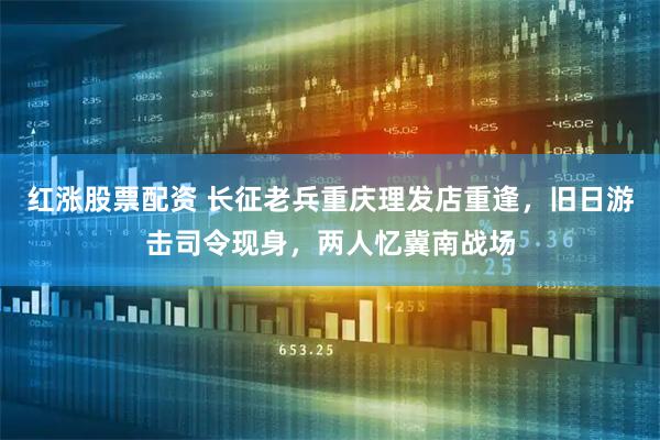红涨股票配资 长征老兵重庆理发店重逢，旧日游击司令现身，两人忆冀南战场