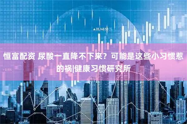 恒富配资 尿酸一直降不下来？可能是这些小习惯惹的祸|健康习惯研究所