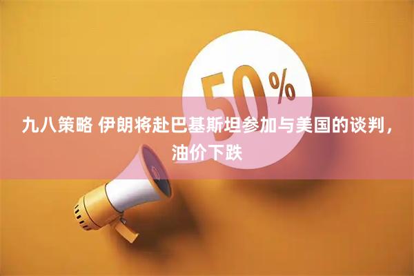 九八策略 伊朗将赴巴基斯坦参加与美国的谈判，油价下跌
