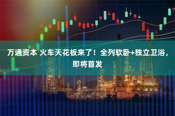 万通资本 火车天花板来了！全列软卧+独立卫浴，即将首发