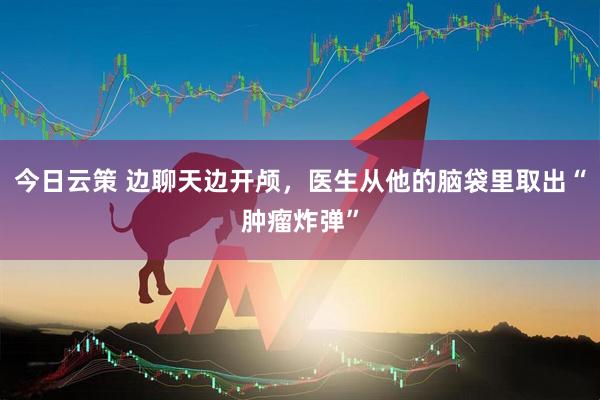 今日云策 边聊天边开颅，医生从他的脑袋里取出“肿瘤炸弹”