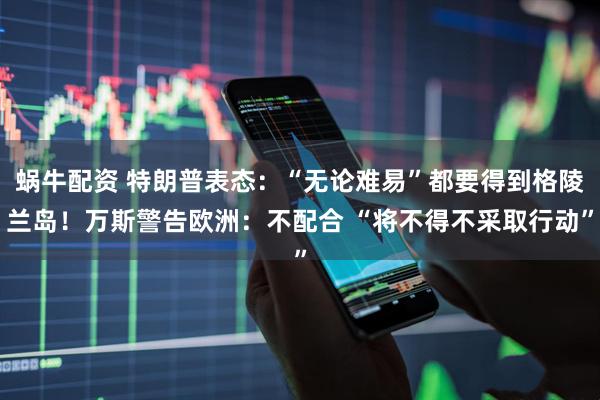 蜗牛配资 特朗普表态：“无论难易”都要得到格陵兰岛！万斯警告欧洲：不配合 “将不得不采取行动”