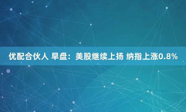 优配合伙人 早盘：美股继续上扬 纳指上涨0.8%