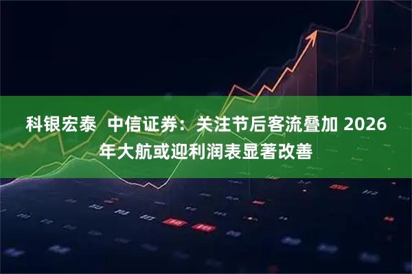 科银宏泰  中信证券：关注节后客流叠加 2026年大航或迎利润表显著改善