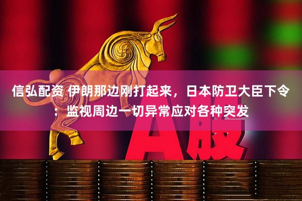 信弘配资 伊朗那边刚打起来，日本防卫大臣下令：监视周边一切异常应对各种突发