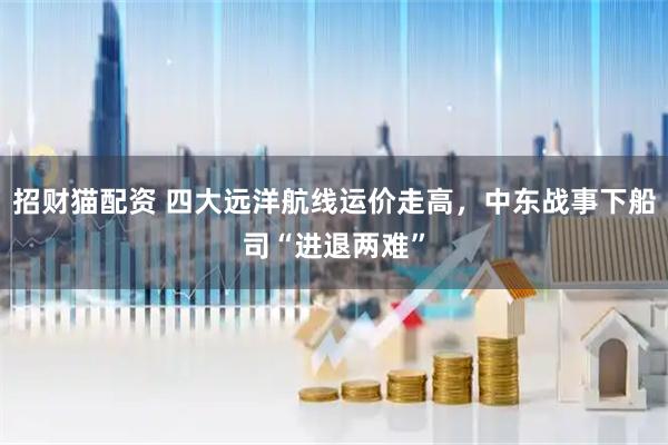 招财猫配资 四大远洋航线运价走高，中东战事下船司“进退两难”