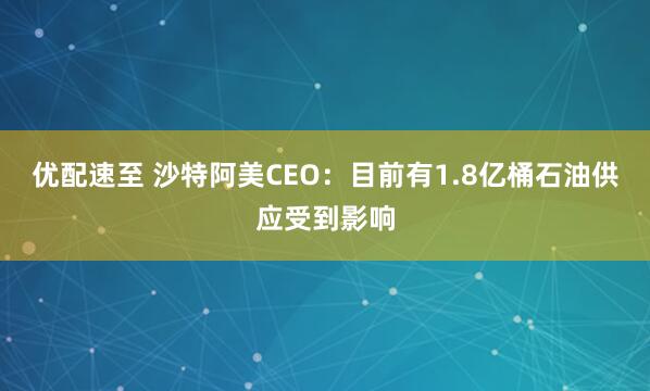 优配速至 沙特阿美CEO：目前有1.8亿桶石油供应受到影响