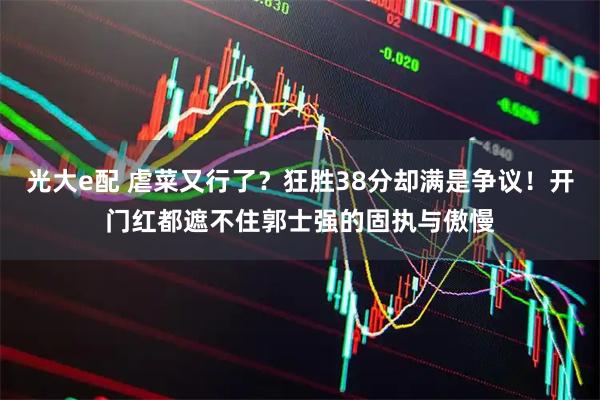 光大e配 虐菜又行了？狂胜38分却满是争议！开门红都遮不住郭士强的固执与傲慢