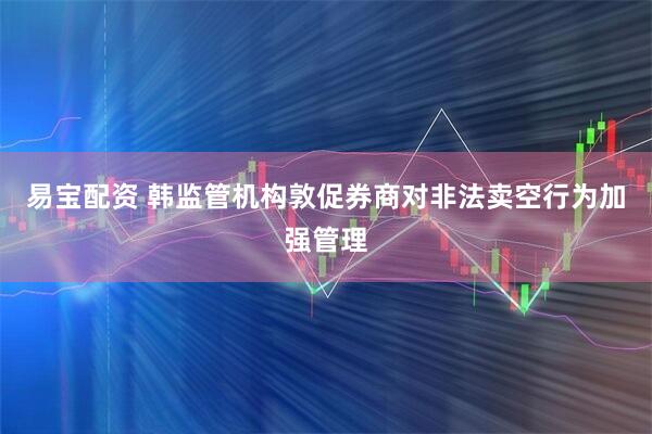 易宝配资 韩监管机构敦促券商对非法卖空行为加强管理