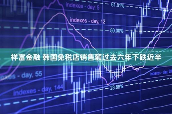 祥富金融 韩国免税店销售额过去六年下跌近半