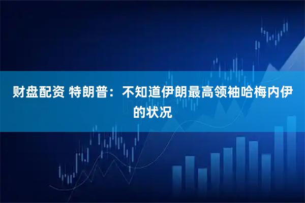 财盘配资 特朗普：不知道伊朗最高领袖哈梅内伊的状况