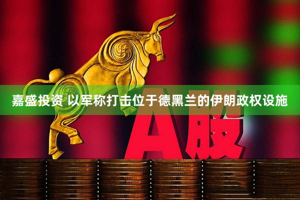 嘉盛投资 以军称打击位于德黑兰的伊朗政权设施