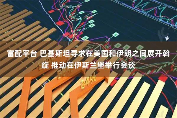 富配平台 巴基斯坦寻求在美国和伊朗之间展开斡旋 推动在伊斯兰堡举行会谈