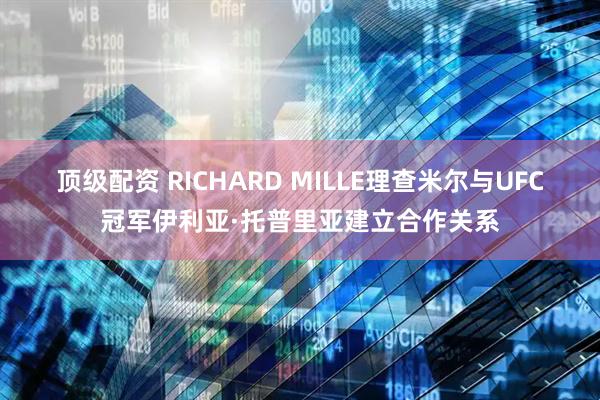 顶级配资 RICHARD MILLE理查米尔与UFC冠军伊利亚·托普里亚建立合作关系