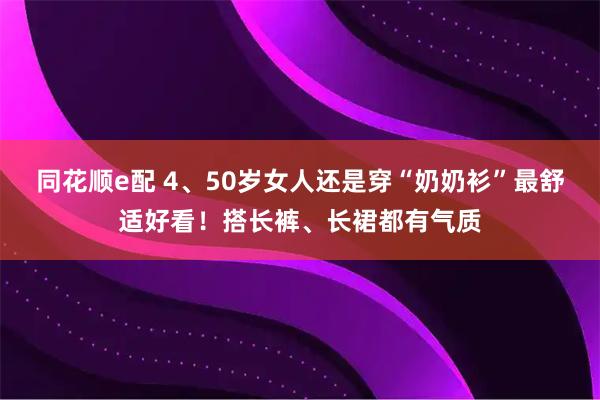同花顺e配 4、50岁女人还是穿“奶奶衫”最舒适好看！搭长裤、长裙都有气质