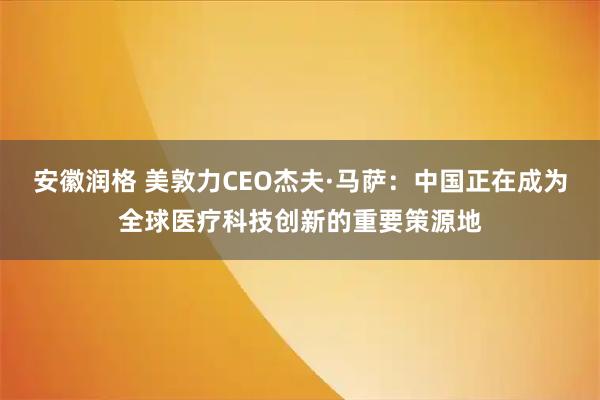 安徽润格 美敦力CEO杰夫·马萨：中国正在成为全球医疗科技创新的重要策源地