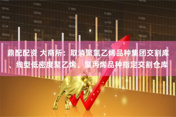 鼎配配资 大商所：取消聚氯乙烯品种集团交割库、线型低密度聚乙烯、聚丙烯品种指定交割仓库
