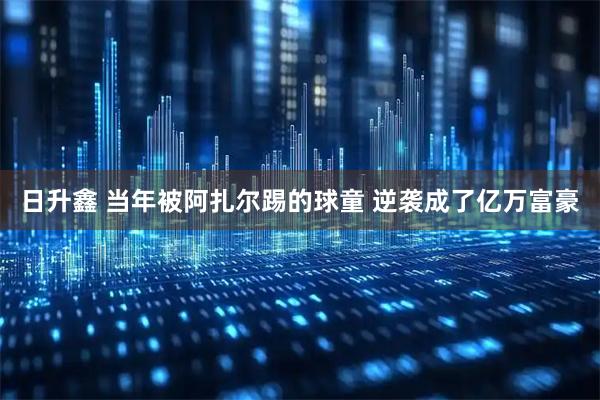 日升鑫 当年被阿扎尔踢的球童 逆袭成了亿万富豪