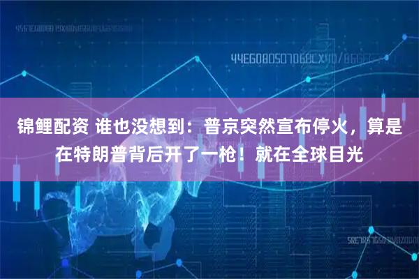 锦鲤配资 谁也没想到：普京突然宣布停火，算是在特朗普背后开了一枪！就在全球目光