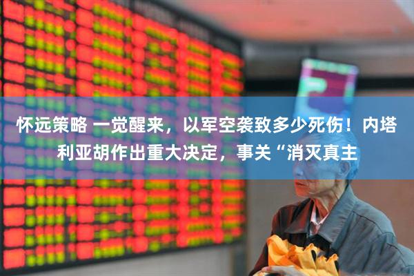 怀远策略 一觉醒来，以军空袭致多少死伤！内塔利亚胡作出重大决定，事关“消灭真主