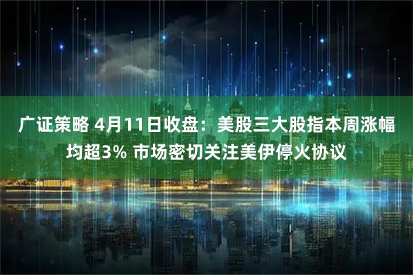 广证策略 4月11日收盘：美股三大股指本周涨幅均超3% 市场密切关注美伊停火协议