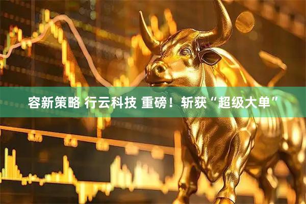 容新策略 行云科技 重磅！斩获“超级大单”