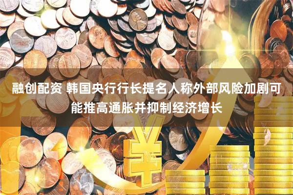 融创配资 韩国央行行长提名人称外部风险加剧可能推高通胀并抑制经济增长