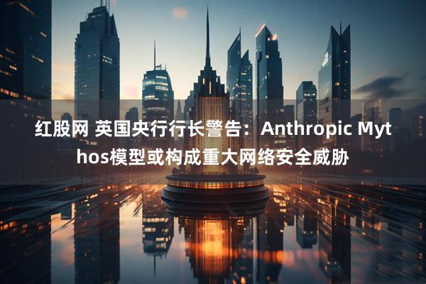 红股网 英国央行行长警告：Anthropic Mythos模型或构成重大网络安全威胁