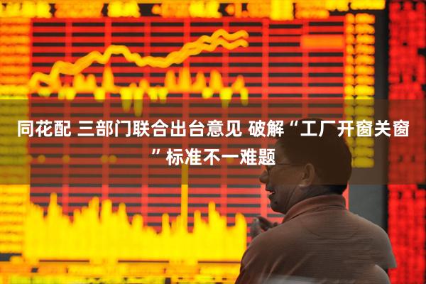 同花配 三部门联合出台意见 破解“工厂开窗关窗”标准不一难题