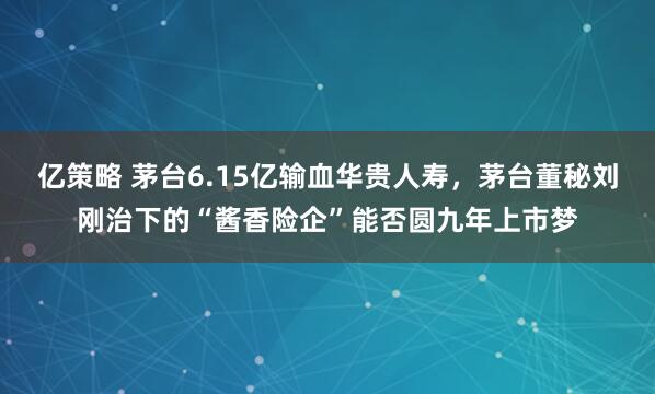 亿策略 茅台6.15亿输血华贵人寿，茅台董秘刘刚治下的“酱香险企”能否圆九年上市梦