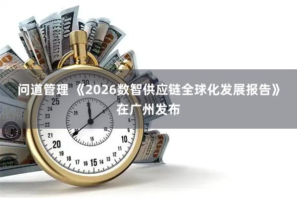 问道管理 《2026数智供应链全球化发展报告》在广州发布