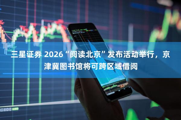 三星证券 2026“阅读北京”发布活动举行，京津冀图书馆将可跨区域借阅