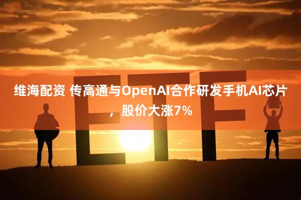 维海配资 传高通与OpenAI合作研发手机AI芯片，股价大涨7%