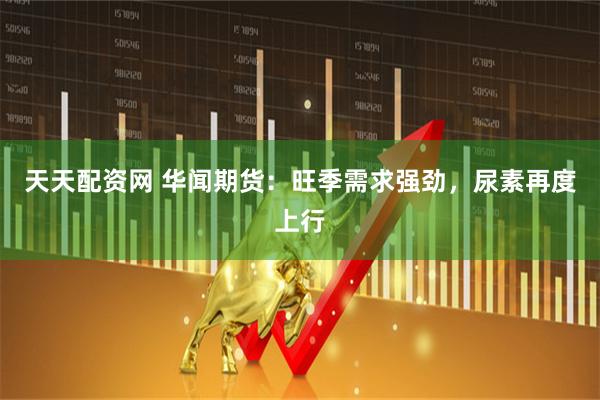 天天配资网 华闻期货：旺季需求强劲，尿素再度上行