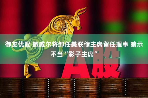 御龙优配 鲍威尔将卸任美联储主席留任理事 暗示不当“影子主席”
